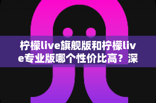 柠檬live旗舰版和柠檬live专业版哪个性价比高？深度对比测评帮你选对版本