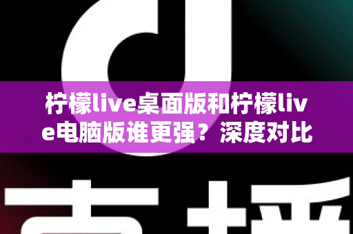 柠檬live桌面版和柠檬live电脑版谁更强？深度对比解析，帮你选对版本让直播体验翻倍