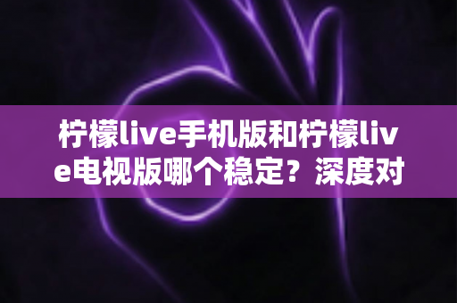 柠檬live手机版和柠檬live电视版哪个稳定?深度对比分析与使用建议 柠檬live手机版和柠檬live电视版哪个稳定?深度对比分析与使用建议