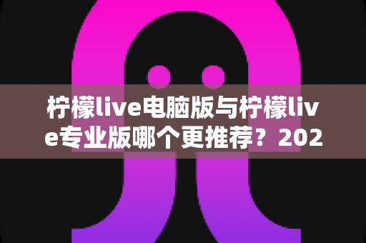 柠檬live电脑版与柠檬live专业版哪个更推荐?2025年最全面的选择指南与深度对比评测 柠檬live电脑版与柠檬live专业版哪个更推荐?2025年最全面的选择指南与深度对比评测