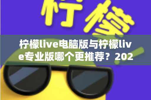 柠檬live电脑版与柠檬live专业版哪个更推荐？2025年最全面的选择指南与深度对比评测