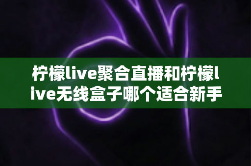 柠檬live聚合直播和柠檬live无线盒子哪个适合新手？2025最全新手选购指南与上手攻略详解