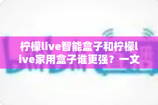 柠檬live智能盒子和柠檬live家用盒子谁更强？一文看懂两款电视盒子的真实差距与选购指南