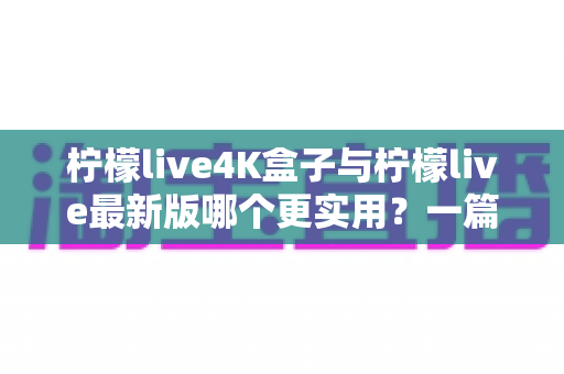 柠檬live4K盒子与柠檬live最新版哪个更实用？一篇帮你理清思路的深度对比指南