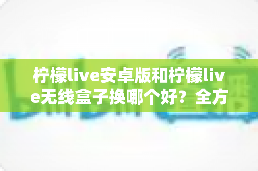 柠檬live安卓版和柠檬live无线盒子换哪个好？全方位对比解析与实用选购指南