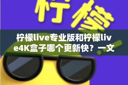 柠檬live专业版和柠檬live4K盒子哪个更新快？一文读懂两者更新速度差异与选购指南