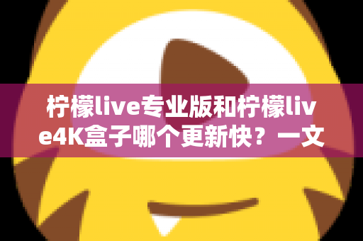柠檬live专业版和柠檬live4K盒子哪个更新快？一文读懂两者更新速度差异与选购指南