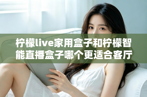 柠檬live家用盒子和柠檬智能直播盒子哪个更适合客厅？深度对比评测助你选对不选贵