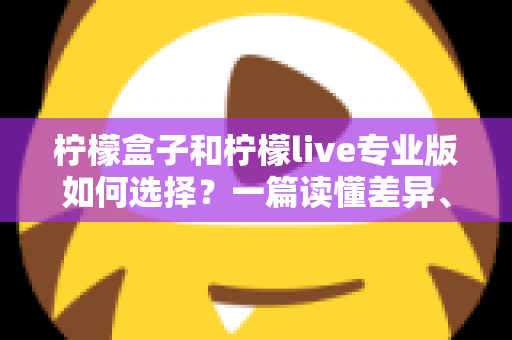 柠檬盒子和柠檬live专业版如何选择？一篇读懂差异、场景与性价比的全方位选购指南