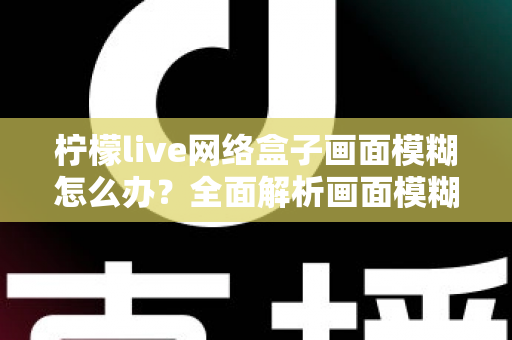 柠檬live网络盒子画面模糊怎么办？全面解析画面模糊原因与高效解决方法，轻松恢复高清观影体验