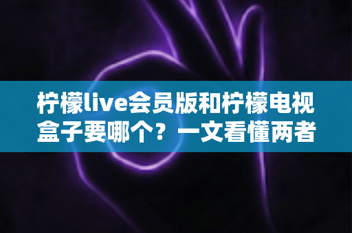 柠檬live会员版和柠檬电视盒子要哪个？一文看懂两者差异与选购指南