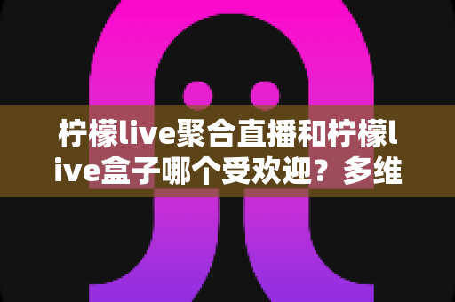 柠檬live聚合直播和柠檬live盒子哪个受欢迎？多维度深度对比与实用选择指南