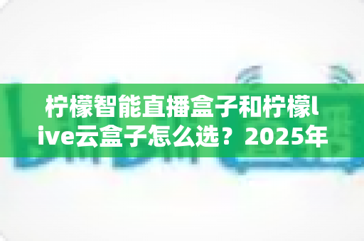 柠檬智能直播盒子和柠檬live云盒子怎么选？2025年最新选购攻略帮你精准避坑