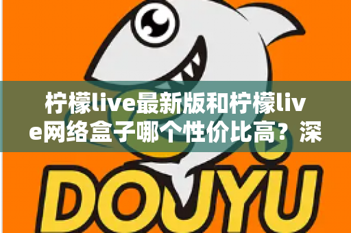 柠檬live最新版和柠檬live网络盒子哪个性价比高？深度对比教你选对不选贵
