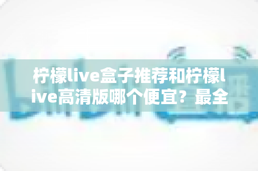 柠檬live盒子推荐和柠檬live高清版哪个便宜？最全价格对比与选购省钱指南