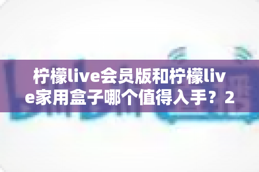 柠檬live会员版和柠檬live家用盒子哪个值得入手？2024年最全选购对比指南，看完不踩坑！