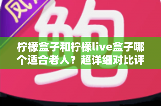柠檬盒子和柠檬live盒子哪个适合老人？超详细对比评测与实用选购指南