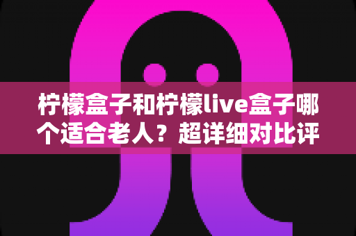 柠檬盒子和柠檬live盒子哪个适合老人？超详细对比评测与实用选购指南