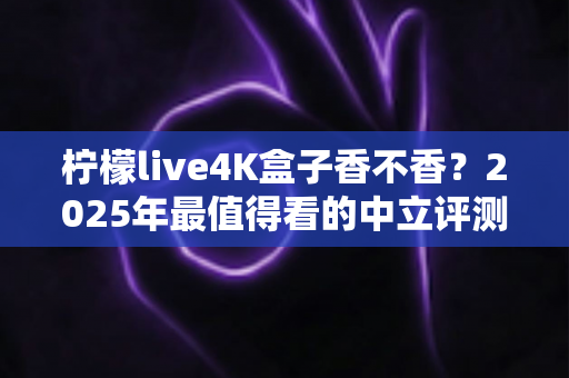 柠檬live4K盒子香不香？2025年最值得看的中立评测与选购指南