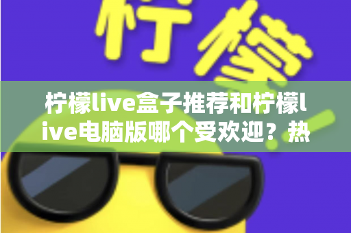 柠檬live盒子推荐和柠檬live电脑版哪个受欢迎?热门版本全面对比与选择指南 柠檬live盒子推荐和柠檬live电脑版哪个受欢迎?热门版本全面对比与选择指南