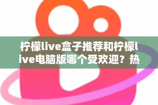 柠檬live盒子推荐和柠檬live电脑版哪个受欢迎？热门版本全面对比与选择指南