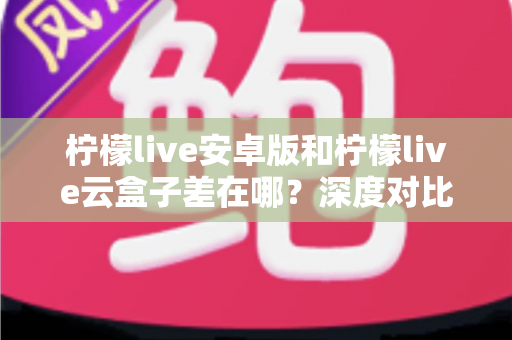 柠檬live安卓版和柠檬live云盒子差在哪？深度对比解析帮你选对产品