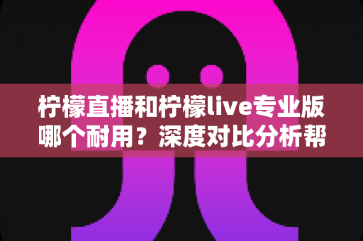 柠檬直播和柠檬live专业版哪个耐用？深度对比分析帮你选出更持久稳定的选择