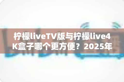 柠檬liveTV版与柠檬live4K盒子哪个更方便？2025年最全对比选购指南，看完不再纠结