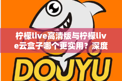 柠檬live高清版与柠檬live云盒子哪个更实用？深度对比评测助你做出明智选择