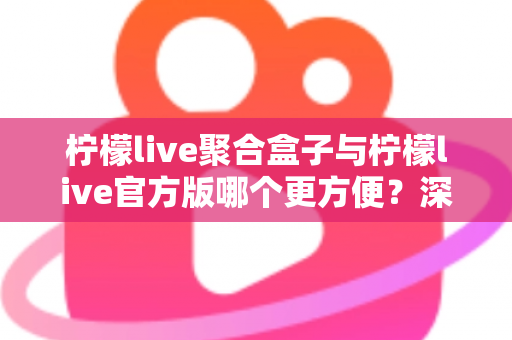 柠檬live聚合盒子与柠檬live官方版哪个更方便？深度对比评测助你轻松做出选择