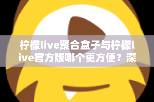 柠檬live聚合盒子与柠檬live官方版哪个更方便？深度对比评测助你轻松做出选择