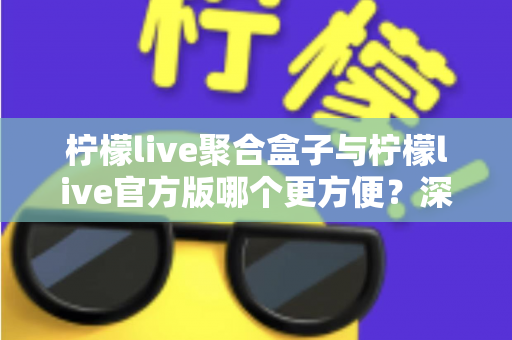 柠檬live聚合盒子与柠檬live官方版哪个更方便？深度对比评测助你轻松做出选择