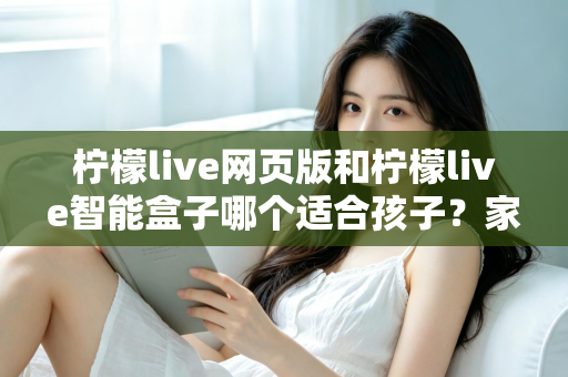 柠檬live网页版和柠檬live智能盒子哪个适合孩子?家长最关心的选购指南全解析 柠檬live网页版和柠檬live智能盒子哪个适合孩子?家长最关心的选购指南全解析