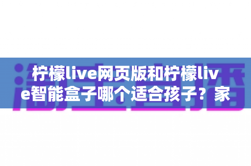 柠檬live网页版和柠檬live智能盒子哪个适合孩子？家长最关心的选购指南全解析