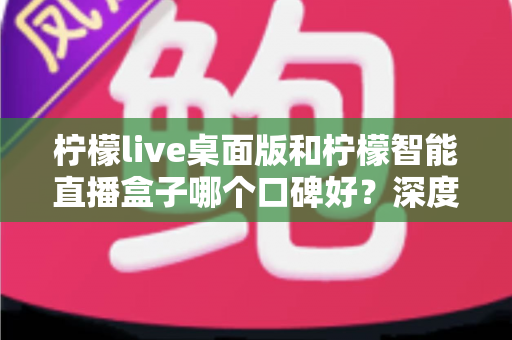 柠檬live桌面版和柠檬智能直播盒子哪个口碑好？深度对比评测帮你选对直播工具