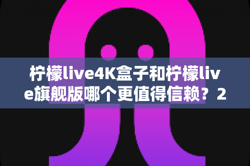 柠檬live4K盒子和柠檬live旗舰版哪个更值得信赖？2025年最新选购对比指南帮你避坑