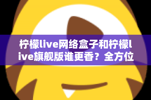 柠檬live网络盒子和柠檬live旗舰版谁更香?全方位对比评测与避坑选购指南 柠檬live网络盒子和柠檬live旗舰版谁更香?全方位对比评测与避坑选购指南
