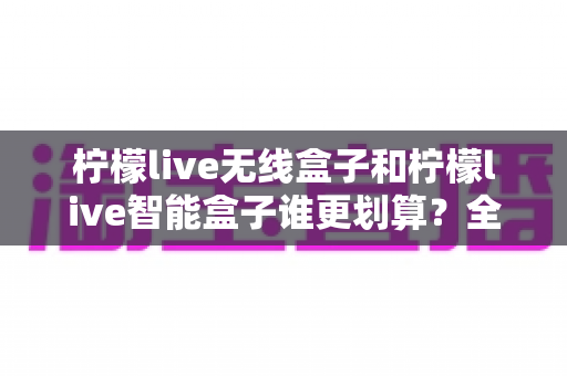 柠檬live无线盒子和柠檬live智能盒子谁更划算？全方位深度对比评测助你选对不选贵