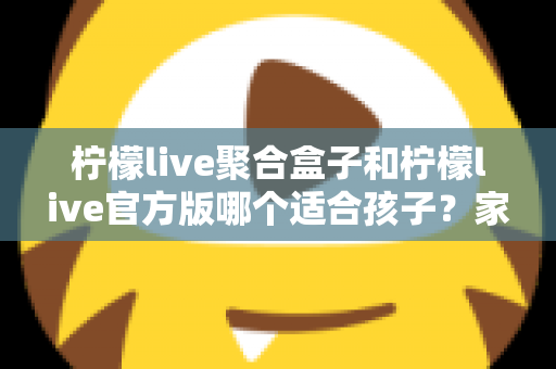 柠檬live聚合盒子和柠檬live官方版哪个适合孩子？家长必读的全面对比与安全使用指南