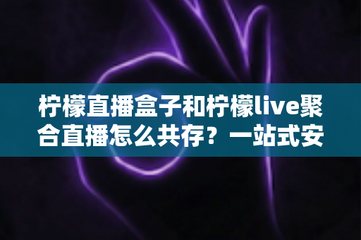 柠檬直播盒子和柠檬live聚合直播怎么共存？一站式安装配置与优化全攻略