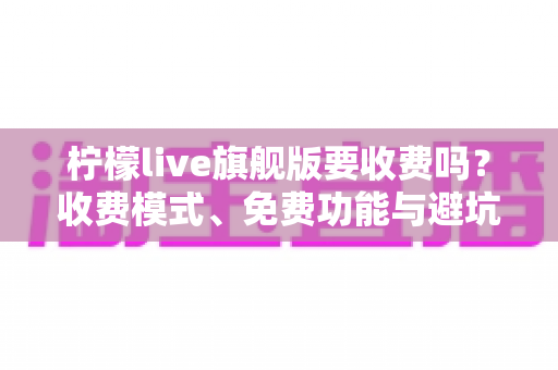 柠檬live旗舰版要收费吗？收费模式、免费功能与避坑指南全解析