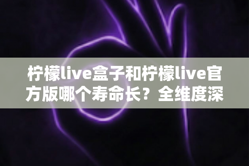柠檬live盒子和柠檬live官方版哪个寿命长？全维度深度对比解析，帮你选对版本用得更久