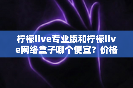 柠檬live专业版和柠檬live网络盒子哪个便宜？价格对比与选购全指南