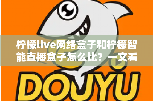 柠檬live网络盒子和柠檬智能直播盒子怎么比？一文看懂两款大屏设备差异，选对家庭观影神器不踩坑