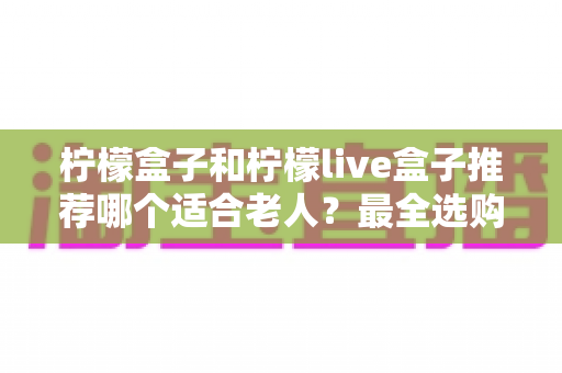 柠檬盒子和柠檬live盒子推荐哪个适合老人？最全选购指南与深度对比解析