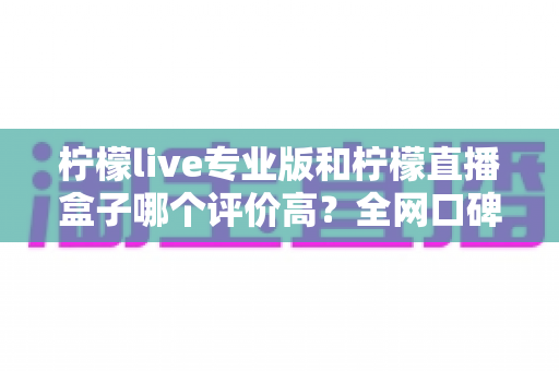 柠檬live专业版和柠檬直播盒子哪个评价高？全网口碑深度对比与选择指南