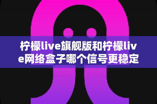 柠檬live旗舰版和柠檬live网络盒子哪个信号更稳定?深度对比与选购全指南 柠檬live旗舰版和柠檬live网络盒子哪个信号更稳定?深度对比与选购全指南