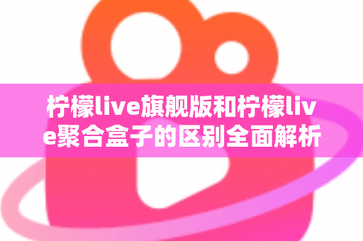 柠檬live旗舰版和柠檬live聚合盒子的区别全面解析:功能对比、使用体验与选购指南 柠檬live旗舰版和柠檬live聚合盒子的区别全面解析:功能对比、使用体验与选购指南