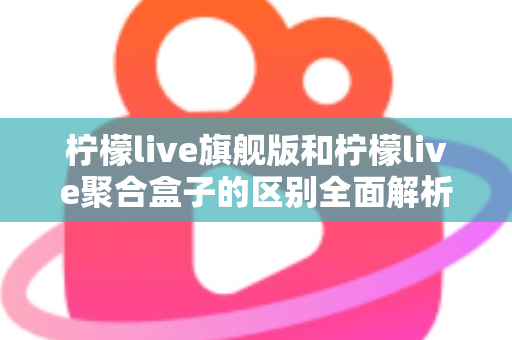 柠檬live旗舰版和柠檬live聚合盒子的区别全面解析：功能对比、使用体验与选购指南