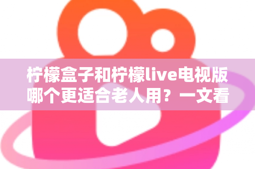柠檬盒子和柠檬live电视版哪个更适合老人用？一文看懂两大方案差异，帮家里长辈选对省心观影利器